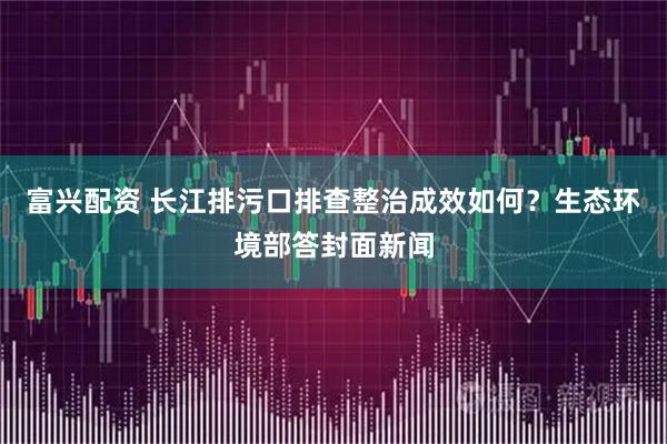 富兴配资 长江排污口排查整治成效如何？生态环境部答封面新闻