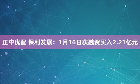 正中优配 保利发展：1月16日获融资买入2.21亿元