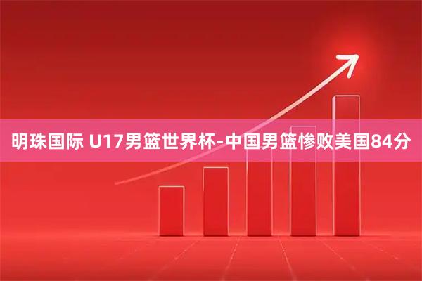明珠国际 U17男篮世界杯-中国男篮惨败美国84分