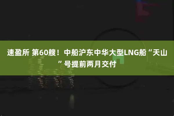 速盈所 第60艘！中船沪东中华大型LNG船“天山”号提前两月交付