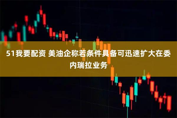 51我要配资 美油企称若条件具备可迅速扩大在委内瑞拉业务