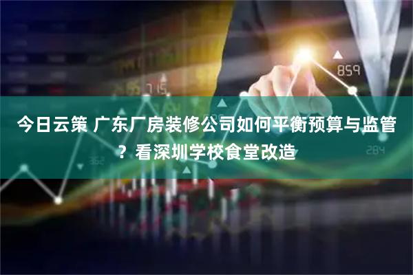 今日云策 广东厂房装修公司如何平衡预算与监管？看深圳学校食堂改造
