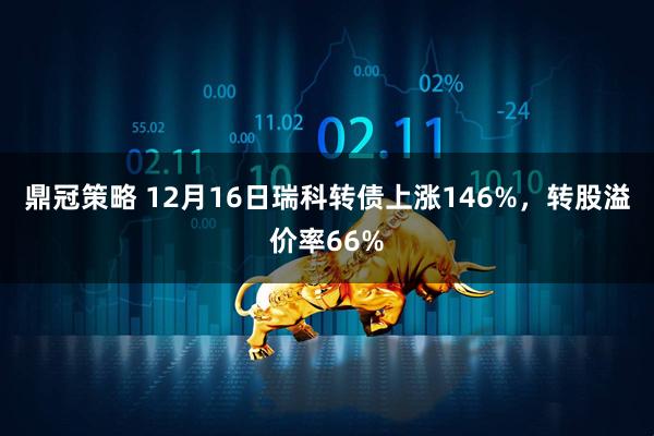 鼎冠策略 12月16日瑞科转债上涨146%，转股溢价率66%