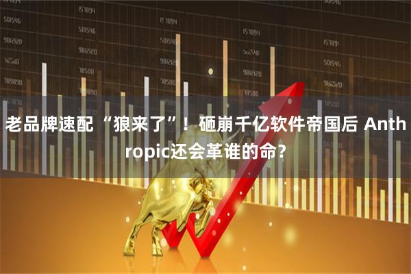 老品牌速配 “狼来了”！砸崩千亿软件帝国后 Anthropic还会革谁的命？