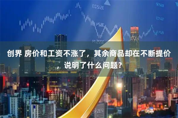 创界 房价和工资不涨了，其余商品却在不断提价，说明了什么问题？