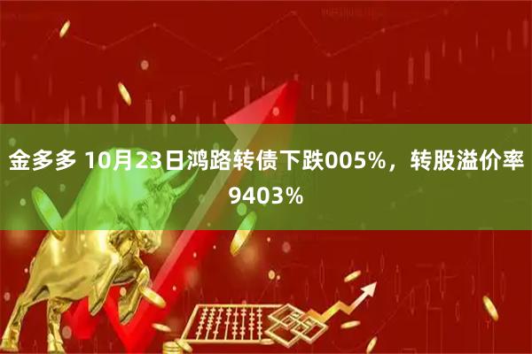 金多多 10月23日鸿路转债下跌005%，转股溢价率9403%