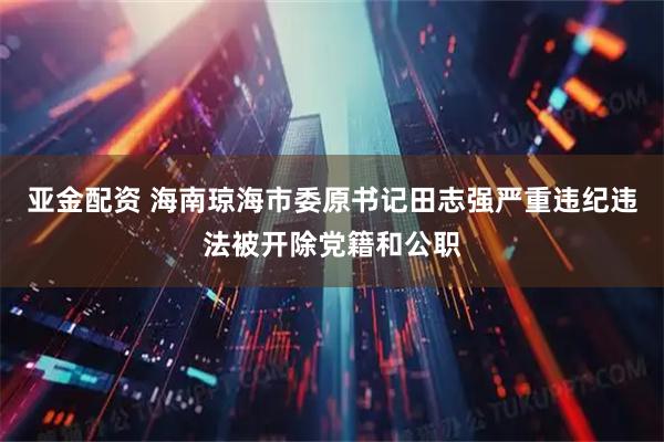 亚金配资 海南琼海市委原书记田志强严重违纪违法被开除党籍和公职